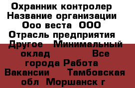 Охранник-контролер › Название организации ­ Ооо веста, ООО › Отрасль предприятия ­ Другое › Минимальный оклад ­ 50 000 - Все города Работа » Вакансии   . Тамбовская обл.,Моршанск г.